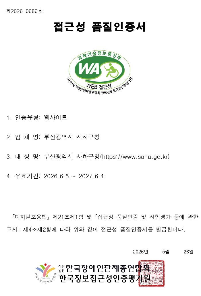   제  2026-0686 호
(임시)정보통신접근성품질인증서
 1. 업체명: 부산광역시 사하구청
 2. 대표자: 이갑준
 3. 주  소: 부산광역시 사하구 낙동대로398번길 12
 4. 인증품목: https://www.saha.go.kr
 5. 유효기간: 2026. 06. 05 ~ 2027. 06. 04
 6. 인증의 범위: 부산광역시 사하구청 홈페이지
  ※ 곧「디지털포용법」하위의 접근성 품질인증 고시가 행정예고 및 공포될 예정으로 
공포 시점 이전까지 본 임시 품질인증서가 품질인증의 사실을 증명합니다.
(고시 공포 이후 정식 품질인증서 재발급 예정)
2026 년     05 월     26 일 사단법인 한국장애인단체총연합회, 한국웹접근성인증평가원